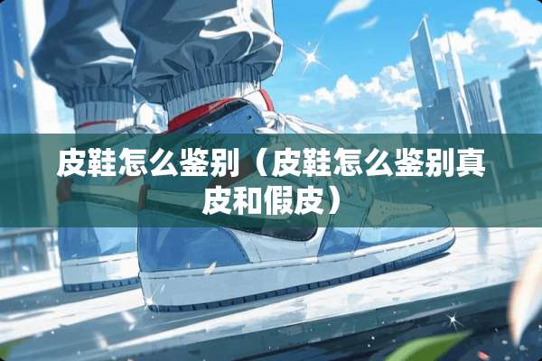 皮鞋怎么鉴别（皮鞋怎么鉴别真皮和假皮）