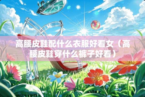 高腰皮鞋配什么衣服好看女（高腰皮鞋穿什么裤子好看）