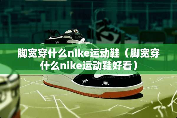 脚宽穿什么nike运动鞋（脚宽穿什么nike运动鞋好看）