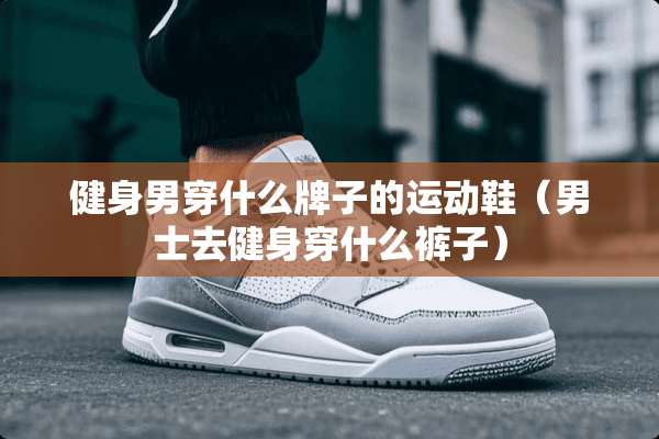 健身男穿什么牌子的运动鞋（男士去健身穿什么裤子）