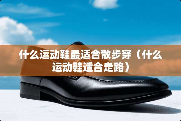 什么运动鞋最适合散步穿（什么运动鞋适合走路）