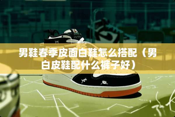 男鞋春季皮面白鞋怎么搭配（男白皮鞋配什么裤子好）