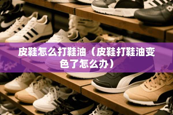 皮鞋怎么打鞋油（皮鞋打鞋油变色了怎么办）