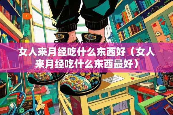 女人来月经吃什么东西好（女人来月经吃什么东西最好）