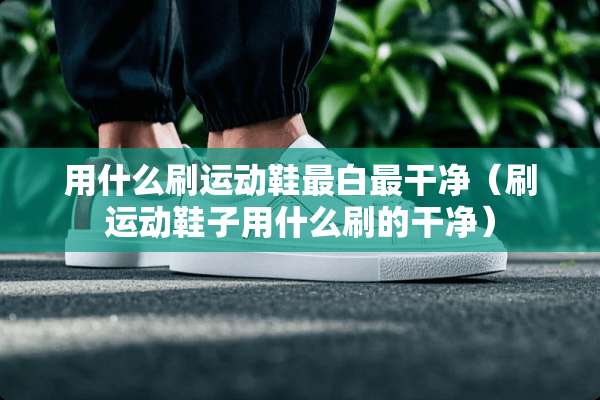 用什么刷运动鞋最白最干净（刷运动鞋子用什么刷的干净）