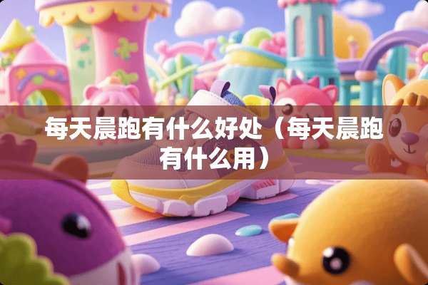 每天晨跑有什么好处（每天晨跑有什么用）