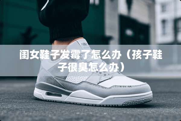 闺女鞋子发霉了怎么办（孩子鞋子很臭怎么办）