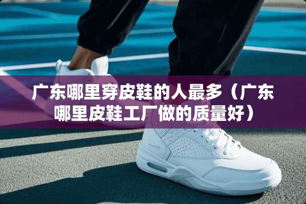 广东哪里穿皮鞋的人最多（广东哪里皮鞋工厂做的质量好）