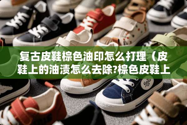 复古皮鞋棕色油印怎么打理（皮鞋上的油渍怎么去除?棕色皮鞋上的污渍怎么去除?）