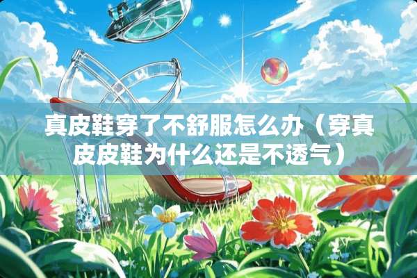 真皮鞋穿了不舒服怎么办（穿真皮皮鞋为什么还是不透气）