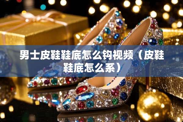 男士皮鞋鞋底怎么钩视频（皮鞋鞋底怎么系）