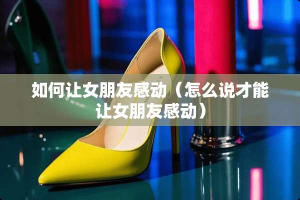 如何让女朋友感动（怎么说才能让女朋友感动）