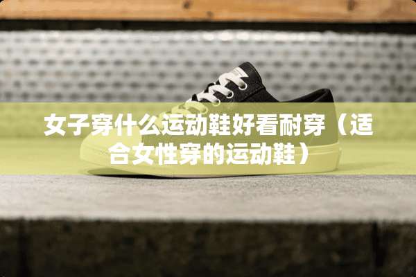 女子穿什么运动鞋好看耐穿（适合女性穿的运动鞋）