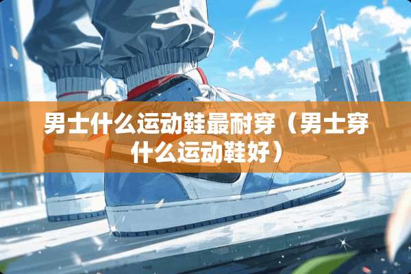 男士什么运动鞋最耐穿（男士穿什么运动鞋好）