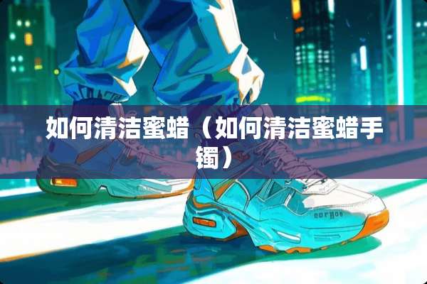 如何清洁蜜蜡（如何清洁蜜蜡手镯）