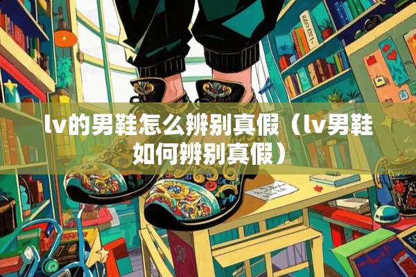 lv的男鞋怎么辨别真假（lv男鞋如何辨别真假）