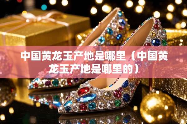 中国黄龙玉产地是哪里（中国黄龙玉产地是哪里的）