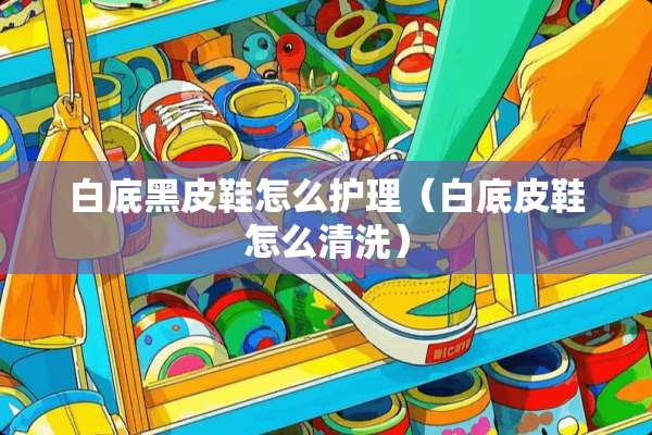 白底黑皮鞋怎么护理（白底皮鞋怎么清洗）