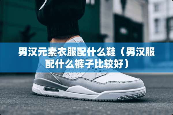 男汉元素衣服配什么鞋（男汉服配什么裤子比较好）