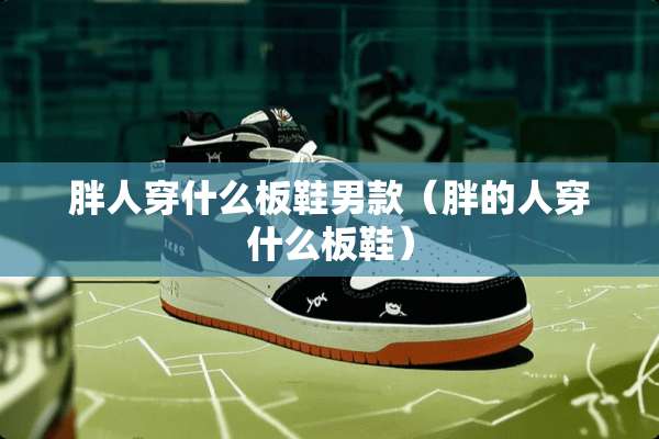 胖人穿什么板鞋男款（胖的人穿什么板鞋）