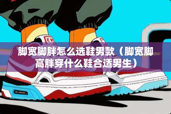 脚宽脚胖怎么选鞋男款（脚宽脚高胖穿什么鞋合适男生）