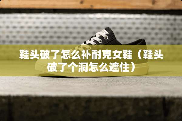 鞋头破了怎么补耐克女鞋（鞋头破了个洞怎么遮住）