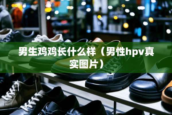 男生鸡鸡长什么样（男性hpv真实图片）