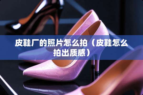 皮鞋厂的照片怎么拍（皮鞋怎么拍出质感）