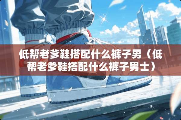低帮老爹鞋搭配什么裤子男（低帮老爹鞋搭配什么裤子男士）