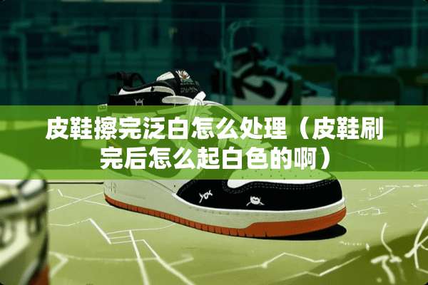 皮鞋擦完泛白怎么处理（皮鞋刷完后怎么起白色的啊）