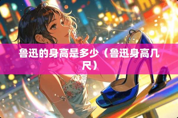 鲁迅的身高是多少（鲁迅身高几尺）