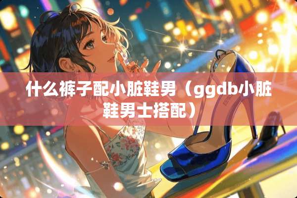 什么裤子配小脏鞋男（ggdb小脏鞋男士搭配）
