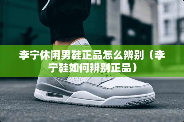李宁休闲男鞋正品怎么辨别（李宁鞋如何辨别正品）