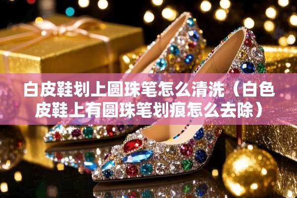 白皮鞋划上圆珠笔怎么清洗（白色皮鞋上有圆珠笔划痕怎么去除）