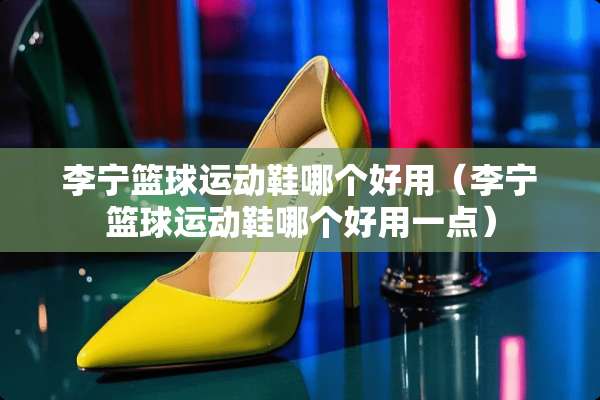 李宁篮球运动鞋哪个好用（李宁篮球运动鞋哪个好用一点）