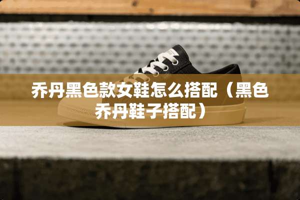 乔丹黑色款女鞋怎么搭配（黑色乔丹鞋子搭配）
