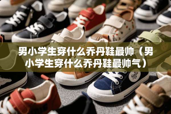 男小学生穿什么乔丹鞋最帅（男小学生穿什么乔丹鞋最帅气）
