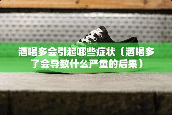 酒喝多会引起哪些症状（酒喝多了会导致什么严重的后果）