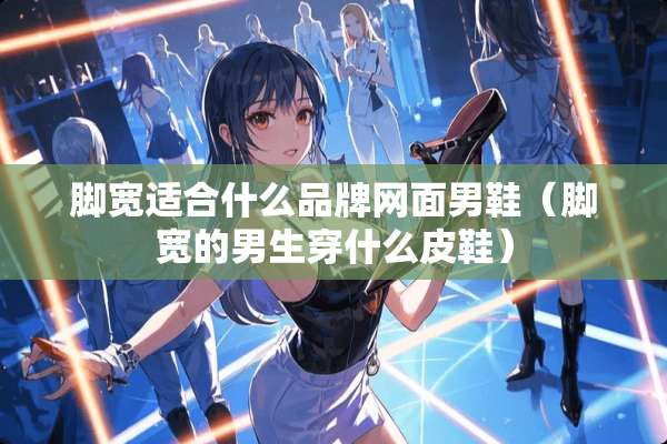 脚宽适合什么品牌网面男鞋（脚宽的男生穿什么皮鞋）