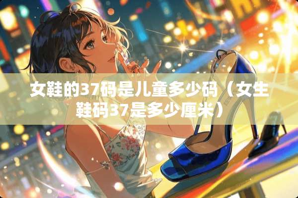 女鞋的37码是儿童多少码（女生鞋码37是多少厘米）