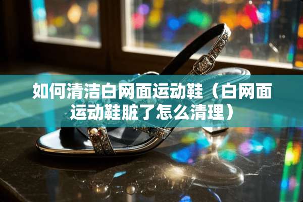 如何清洁白网面运动鞋（白网面运动鞋脏了怎么清理）
