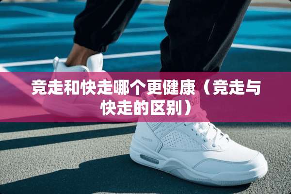 竞走和快走哪个更健康（竞走与快走的区别）