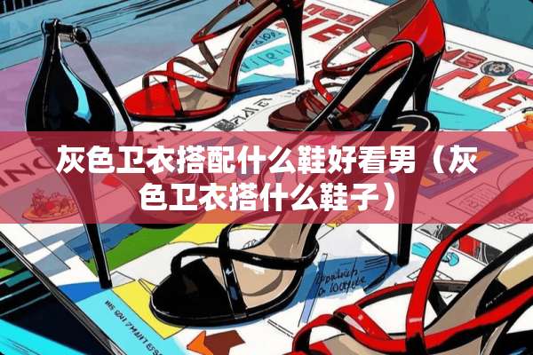 灰色卫衣搭配什么鞋好看男（灰色卫衣搭什么鞋子）