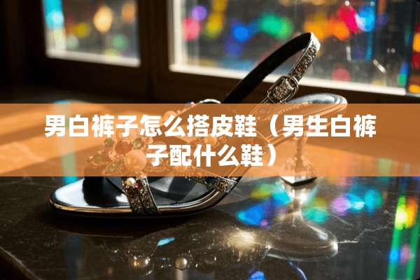 男白裤子怎么搭皮鞋（男生白裤子配什么鞋）