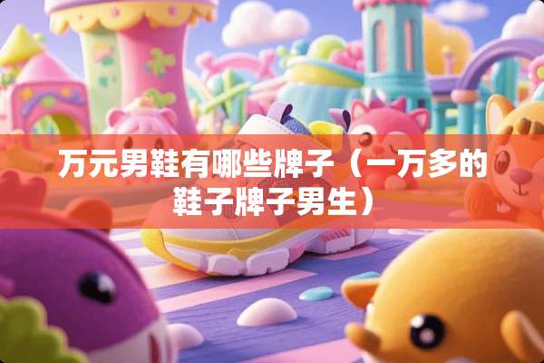 万元男鞋有哪些牌子（一万多的鞋子牌子男生）