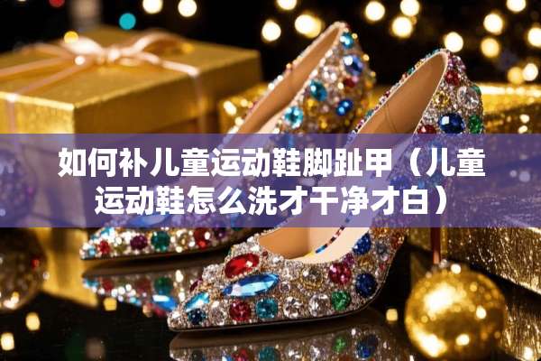 如何补儿童运动鞋脚趾甲（儿童运动鞋怎么洗才干净才白）