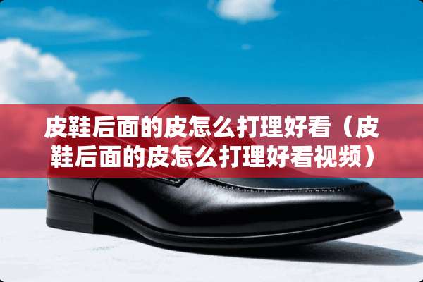 皮鞋后面的皮怎么打理好看（皮鞋后面的皮怎么打理好看视频）