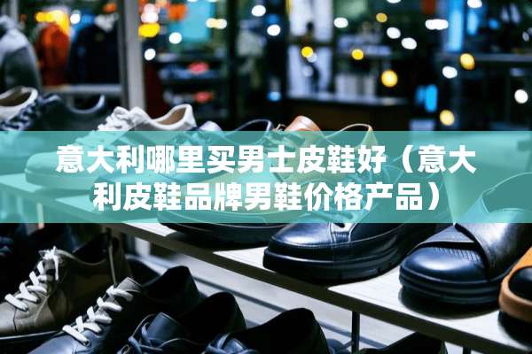 意大利哪里买男士皮鞋好（意大利皮鞋品牌男鞋价格产品）