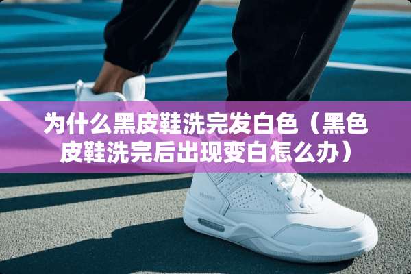 为什么黑皮鞋洗完发白色（黑色皮鞋洗完后出现变白怎么办）