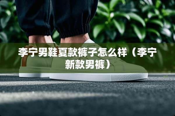 李宁男鞋夏款裤子怎么样（李宁新款男裤）